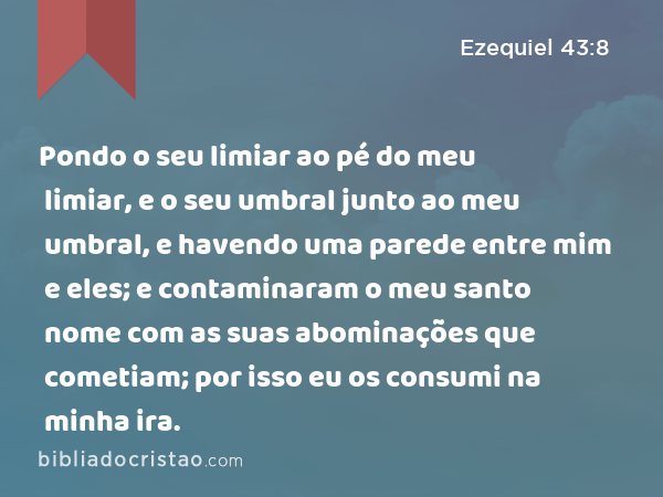 Pondo o seu limiar ao pé do meu limiar, e o seu umbral junto ao meu umbral, e havendo uma parede entre mim e eles; e contaminaram o meu santo nome com as suas abominações que cometiam; por isso eu os consumi na minha ira. - Ezequiel 43:8