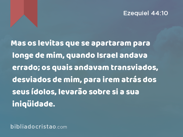 Mas os levitas que se apartaram para longe de mim, quando Israel andava errado; os quais andavam transviados, desviados de mim, para irem atrás dos seus ídolos, levarão sobre si a sua iniqüidade. - Ezequiel 44:10