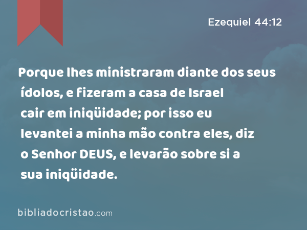 Porque lhes ministraram diante dos seus ídolos, e fizeram a casa de Israel cair em iniqüidade; por isso eu levantei a minha mão contra eles, diz o Senhor DEUS, e levarão sobre si a sua iniqüidade. - Ezequiel 44:12