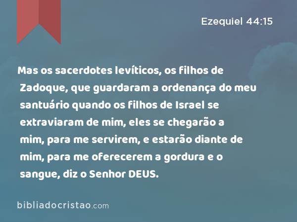 Mas os sacerdotes levíticos, os filhos de Zadoque, que guardaram a ordenança do meu santuário quando os filhos de Israel se extraviaram de mim, eles se chegarão a mim, para me servirem, e estarão diante de mim, para me oferecerem a gordura e o sangue, diz o Senhor DEUS. - Ezequiel 44:15