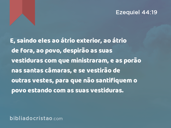 E, saindo eles ao átrio exterior, ao átrio de fora, ao povo, despirão as suas vestiduras com que ministraram, e as porão nas santas câmaras, e se vestirão de outras vestes, para que não santifiquem o povo estando com as suas vestiduras. - Ezequiel 44:19