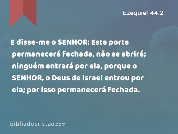 E disse-me o SENHOR: Esta porta permanecerá fechada, não se abrirá; ninguém entrará por ela, porque o SENHOR, o Deus de Israel entrou por ela; por isso permanecerá fechada. - Ezequiel 44:2