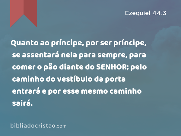 Quanto ao príncipe, por ser príncipe, se assentará nela para sempre, para comer o pão diante do SENHOR; pelo caminho do vestíbulo da porta entrará e por esse mesmo caminho sairá. - Ezequiel 44:3