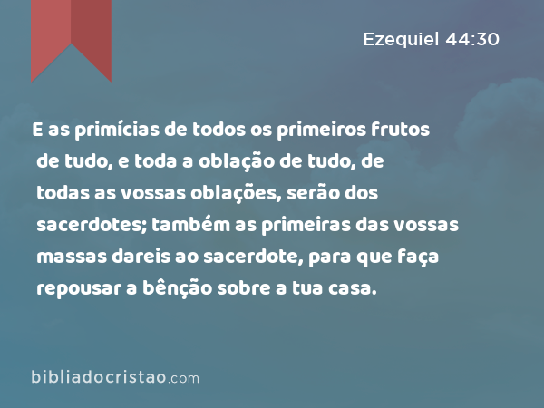 E as primícias de todos os primeiros frutos de tudo, e toda a oblação de tudo, de todas as vossas oblações, serão dos sacerdotes; também as primeiras das vossas massas dareis ao sacerdote, para que faça repousar a bênção sobre a tua casa. - Ezequiel 44:30