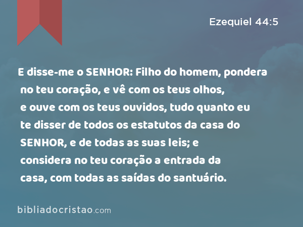 E disse-me o SENHOR: Filho do homem, pondera no teu coração, e vê com os teus olhos, e ouve com os teus ouvidos, tudo quanto eu te disser de todos os estatutos da casa do SENHOR, e de todas as suas leis; e considera no teu coração a entrada da casa, com todas as saídas do santuário. - Ezequiel 44:5