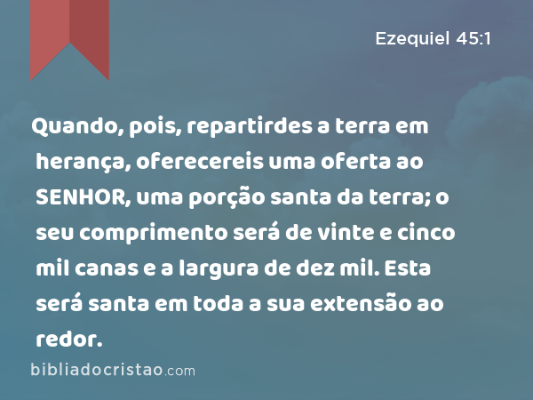 Quando, pois, repartirdes a terra em herança, oferecereis uma oferta ao SENHOR, uma porção santa da terra; o seu comprimento será de vinte e cinco mil canas e a largura de dez mil. Esta será santa em toda a sua extensão ao redor. - Ezequiel 45:1