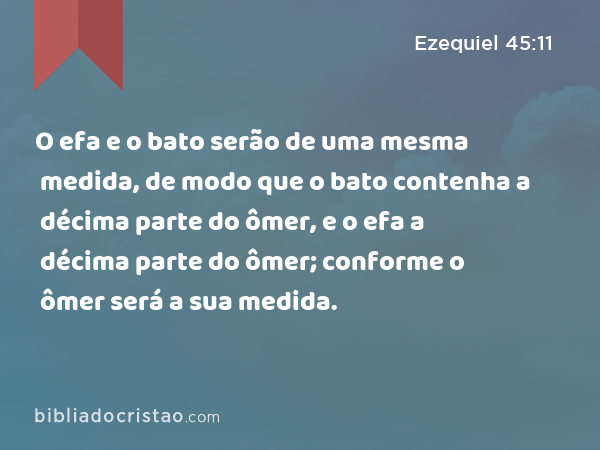 O efa e o bato serão de uma mesma medida, de modo que o bato contenha a décima parte do ômer, e o efa a décima parte do ômer; conforme o ômer será a sua medida. - Ezequiel 45:11