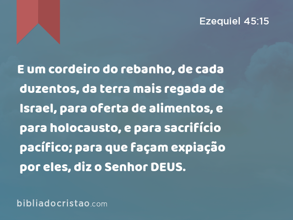 E um cordeiro do rebanho, de cada duzentos, da terra mais regada de Israel, para oferta de alimentos, e para holocausto, e para sacrifício pacífico; para que façam expiação por eles, diz o Senhor DEUS. - Ezequiel 45:15