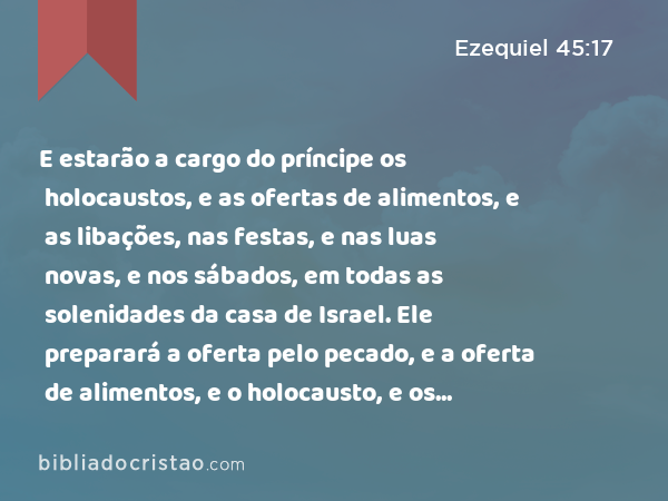 E estarão a cargo do príncipe os holocaustos, e as ofertas de alimentos, e as libações, nas festas, e nas luas novas, e nos sábados, em todas as solenidades da casa de Israel. Ele preparará a oferta pelo pecado, e a oferta de alimentos, e o holocausto, e os sacrifícios pacíficos, para fazer expiação pela casa de Israel. - Ezequiel 45:17