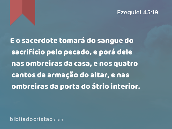 E o sacerdote tomará do sangue do sacrifício pelo pecado, e porá dele nas ombreiras da casa, e nos quatro cantos da armação do altar, e nas ombreiras da porta do átrio interior. - Ezequiel 45:19