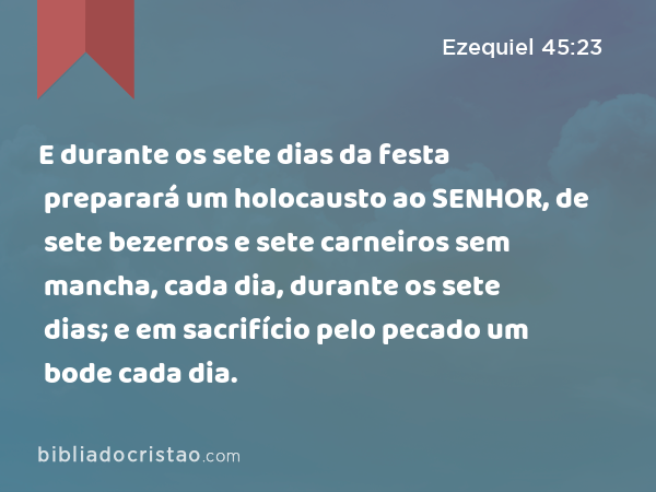 E durante os sete dias da festa preparará um holocausto ao SENHOR, de sete bezerros e sete carneiros sem mancha, cada dia, durante os sete dias; e em sacrifício pelo pecado um bode cada dia. - Ezequiel 45:23