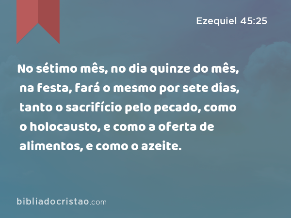 No sétimo mês, no dia quinze do mês, na festa, fará o mesmo por sete dias, tanto o sacrifício pelo pecado, como o holocausto, e como a oferta de alimentos, e como o azeite. - Ezequiel 45:25