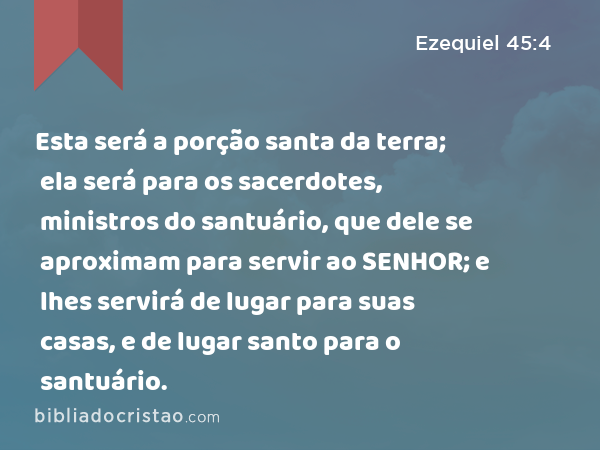 Esta será a porção santa da terra; ela será para os sacerdotes, ministros do santuário, que dele se aproximam para servir ao SENHOR; e lhes servirá de lugar para suas casas, e de lugar santo para o santuário. - Ezequiel 45:4