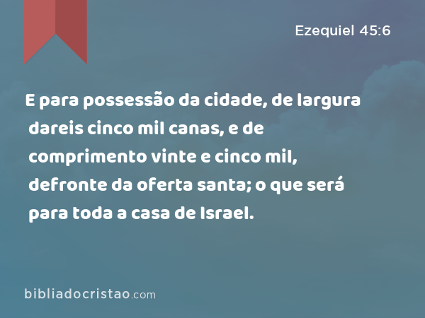 E para possessão da cidade, de largura dareis cinco mil canas, e de comprimento vinte e cinco mil, defronte da oferta santa; o que será para toda a casa de Israel. - Ezequiel 45:6