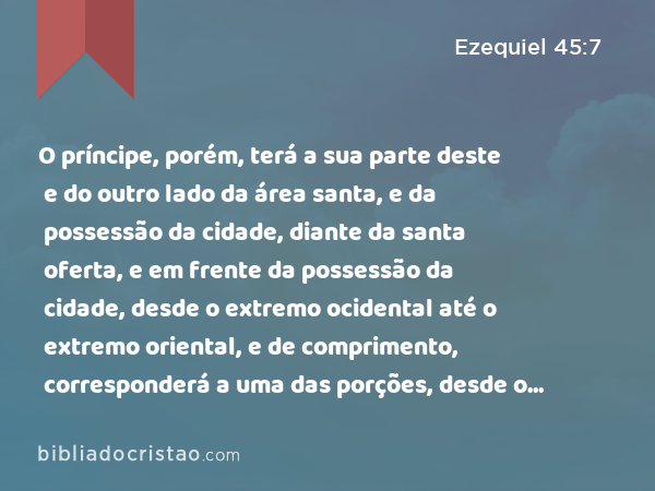 O príncipe, porém, terá a sua parte deste e do outro lado da área santa, e da possessão da cidade, diante da santa oferta, e em frente da possessão da cidade, desde o extremo ocidental até o extremo oriental, e de comprimento, corresponderá a uma das porções, desde o termo ocidental até ao termo oriental. - Ezequiel 45:7