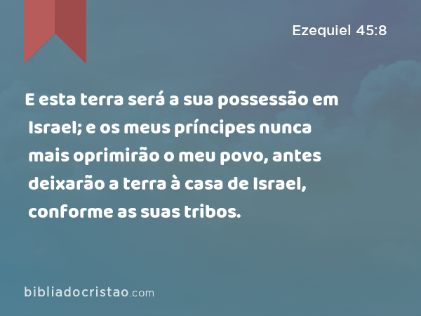 E esta terra será a sua possessão em Israel; e os meus príncipes nunca mais oprimirão o meu povo, antes deixarão a terra à casa de Israel, conforme as suas tribos. - Ezequiel 45:8