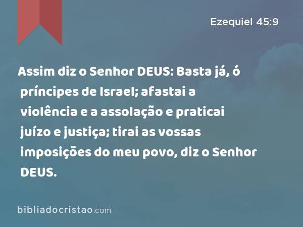 Assim diz o Senhor DEUS: Basta já, ó príncipes de Israel; afastai a violência e a assolação e praticai juízo e justiça; tirai as vossas imposições do meu povo, diz o Senhor DEUS. - Ezequiel 45:9