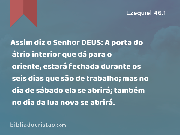 Assim diz o Senhor DEUS: A porta do átrio interior que dá para o oriente, estará fechada durante os seis dias que são de trabalho; mas no dia de sábado ela se abrirá; também no dia da lua nova se abrirá. - Ezequiel 46:1