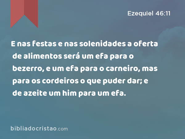 E nas festas e nas solenidades a oferta de alimentos será um efa para o bezerro, e um efa para o carneiro, mas para os cordeiros o que puder dar; e de azeite um him para um efa. - Ezequiel 46:11