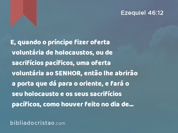 E, quando o príncipe fizer oferta voluntária de holocaustos, ou de sacrifícios pacíficos, uma oferta voluntária ao SENHOR, então lhe abrirão a porta que dá para o oriente, e fará o seu holocausto e os seus sacrifícios pacíficos, como houver feito no dia de sábado; e sairá, e se fechará a porta depois dele sair. - Ezequiel 46:12