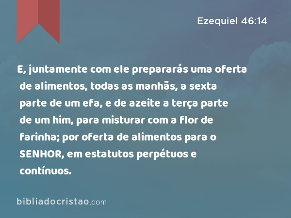 E, juntamente com ele prepararás uma oferta de alimentos, todas as manhãs, a sexta parte de um efa, e de azeite a terça parte de um him, para misturar com a flor de farinha; por oferta de alimentos para o SENHOR, em estatutos perpétuos e contínuos. - Ezequiel 46:14