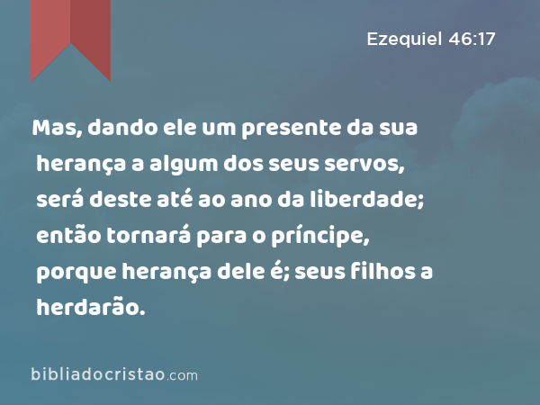 Mas, dando ele um presente da sua herança a algum dos seus servos, será deste até ao ano da liberdade; então tornará para o príncipe, porque herança dele é; seus filhos a herdarão. - Ezequiel 46:17