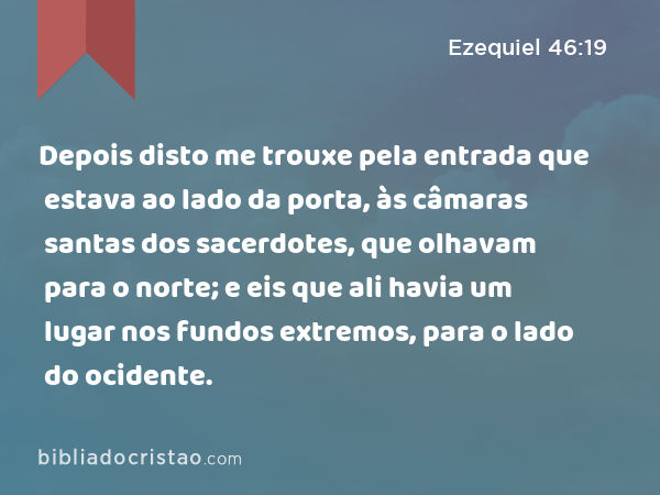 Depois disto me trouxe pela entrada que estava ao lado da porta, às câmaras santas dos sacerdotes, que olhavam para o norte; e eis que ali havia um lugar nos fundos extremos, para o lado do ocidente. - Ezequiel 46:19