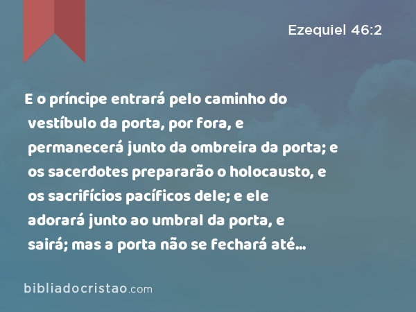 E o príncipe entrará pelo caminho do vestíbulo da porta, por fora, e permanecerá junto da ombreira da porta; e os sacerdotes prepararão o holocausto, e os sacrifícios pacíficos dele; e ele adorará junto ao umbral da porta, e sairá; mas a porta não se fechará até à tarde. - Ezequiel 46:2