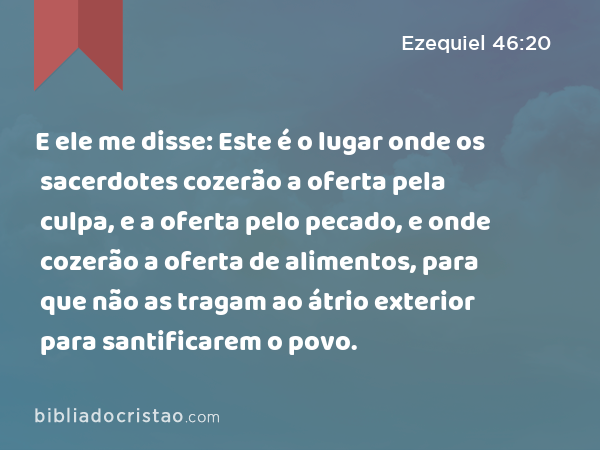 E ele me disse: Este é o lugar onde os sacerdotes cozerão a oferta pela culpa, e a oferta pelo pecado, e onde cozerão a oferta de alimentos, para que não as tragam ao átrio exterior para santificarem o povo. - Ezequiel 46:20