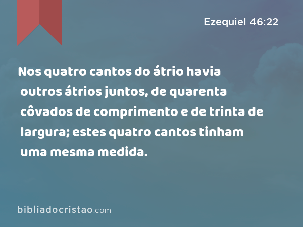 Nos quatro cantos do átrio havia outros átrios juntos, de quarenta côvados de comprimento e de trinta de largura; estes quatro cantos tinham uma mesma medida. - Ezequiel 46:22