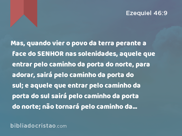 Mas, quando vier o povo da terra perante a face do SENHOR nas solenidades, aquele que entrar pelo caminho da porta do norte, para adorar, sairá pelo caminho da porta do sul; e aquele que entrar pelo caminho da porta do sul sairá pelo caminho da porta do norte; não tornará pelo caminho da porta por onde entrou, mas sairá pela outra que está oposta. - Ezequiel 46:9