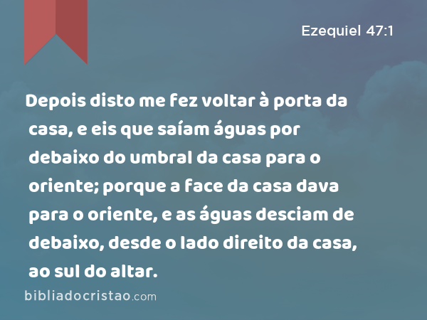 Depois disto me fez voltar à porta da casa, e eis que saíam águas por debaixo do umbral da casa para o oriente; porque a face da casa dava para o oriente, e as águas desciam de debaixo, desde o lado direito da casa, ao sul do altar. - Ezequiel 47:1