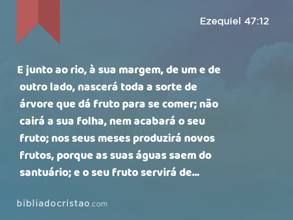 E junto ao rio, à sua margem, de um e de outro lado, nascerá toda a sorte de árvore que dá fruto para se comer; não cairá a sua folha, nem acabará o seu fruto; nos seus meses produzirá novos frutos, porque as suas águas saem do santuário; e o seu fruto servirá de comida e a sua folha de remédio. - Ezequiel 47:12