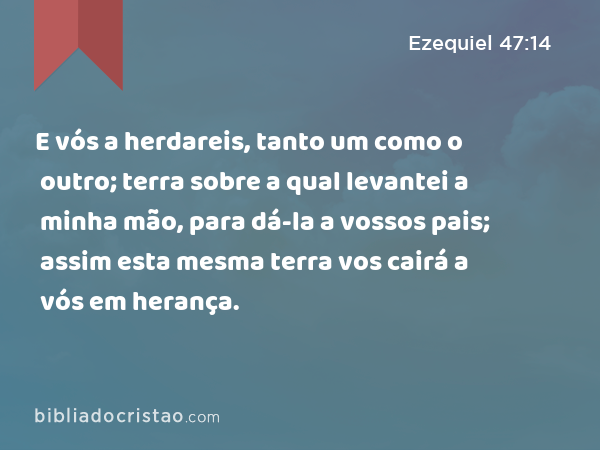 E vós a herdareis, tanto um como o outro; terra sobre a qual levantei a minha mão, para dá-la a vossos pais; assim esta mesma terra vos cairá a vós em herança. - Ezequiel 47:14