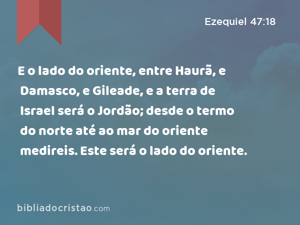 E o lado do oriente, entre Haurã, e Damasco, e Gileade, e a terra de Israel será o Jordão; desde o termo do norte até ao mar do oriente medireis. Este será o lado do oriente. - Ezequiel 47:18