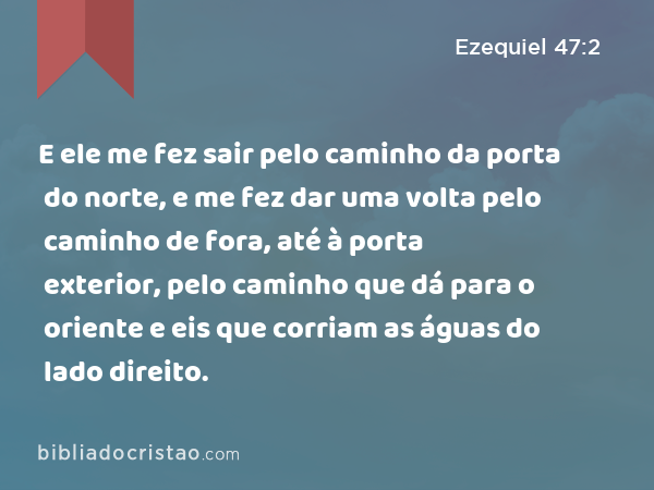 E ele me fez sair pelo caminho da porta do norte, e me fez dar uma volta pelo caminho de fora, até à porta exterior, pelo caminho que dá para o oriente e eis que corriam as águas do lado direito. - Ezequiel 47:2