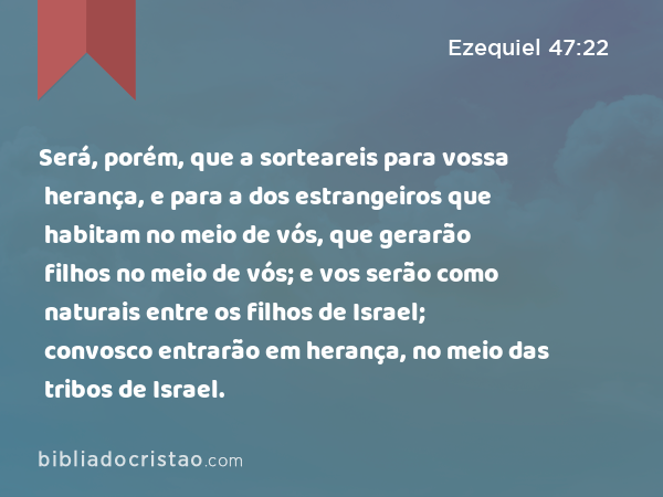 Será, porém, que a sorteareis para vossa herança, e para a dos estrangeiros que habitam no meio de vós, que gerarão filhos no meio de vós; e vos serão como naturais entre os filhos de Israel; convosco entrarão em herança, no meio das tribos de Israel. - Ezequiel 47:22