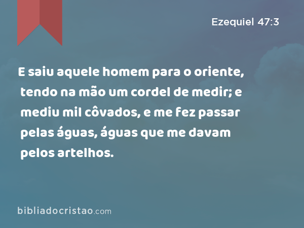 E saiu aquele homem para o oriente, tendo na mão um cordel de medir; e mediu mil côvados, e me fez passar pelas águas, águas que me davam pelos artelhos. - Ezequiel 47:3