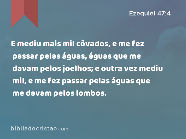 E mediu mais mil côvados, e me fez passar pelas águas, águas que me davam pelos joelhos; e outra vez mediu mil, e me fez passar pelas águas que me davam pelos lombos. - Ezequiel 47:4