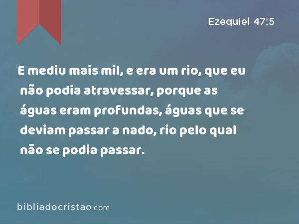 E mediu mais mil, e era um rio, que eu não podia atravessar, porque as águas eram profundas, águas que se deviam passar a nado, rio pelo qual não se podia passar. - Ezequiel 47:5