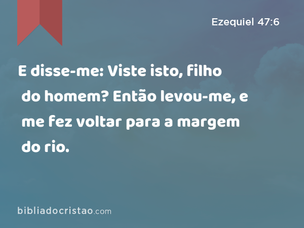 E disse-me: Viste isto, filho do homem? Então levou-me, e me fez voltar para a margem do rio. - Ezequiel 47:6