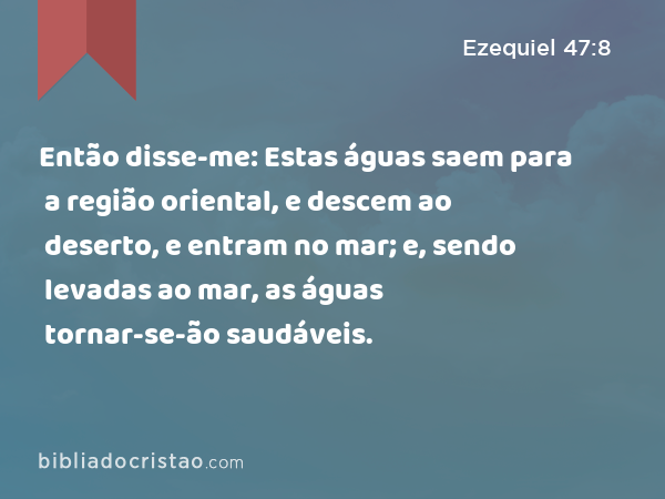 Então disse-me: Estas águas saem para a região oriental, e descem ao deserto, e entram no mar; e, sendo levadas ao mar, as águas tornar-se-ão saudáveis. - Ezequiel 47:8