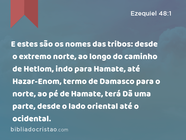 E estes são os nomes das tribos: desde o extremo norte, ao longo do caminho de Hetlom, indo para Hamate, até Hazar-Enom, termo de Damasco para o norte, ao pé de Hamate, terá Dã uma parte, desde o lado oriental até o ocidental. - Ezequiel 48:1