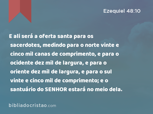 E ali será a oferta santa para os sacerdotes, medindo para o norte vinte e cinco mil canas de comprimento, e para o ocidente dez mil de largura, e para o oriente dez mil de largura, e para o sul vinte e cinco mil de comprimento; e o santuário do SENHOR estará no meio dela. - Ezequiel 48:10