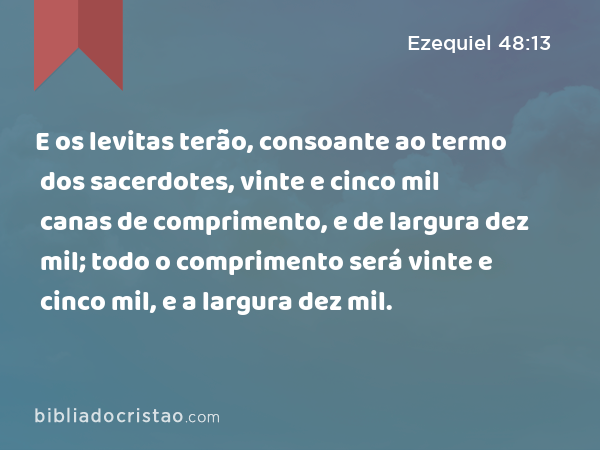 E os levitas terão, consoante ao termo dos sacerdotes, vinte e cinco mil canas de comprimento, e de largura dez mil; todo o comprimento será vinte e cinco mil, e a largura dez mil. - Ezequiel 48:13