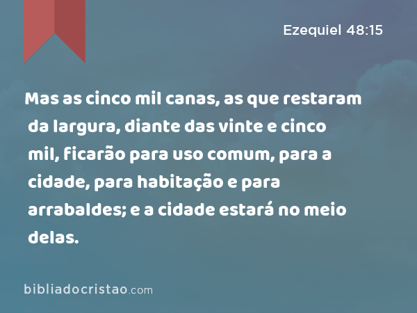 Mas as cinco mil canas, as que restaram da largura, diante das vinte e cinco mil, ficarão para uso comum, para a cidade, para habitação e para arrabaldes; e a cidade estará no meio delas. - Ezequiel 48:15