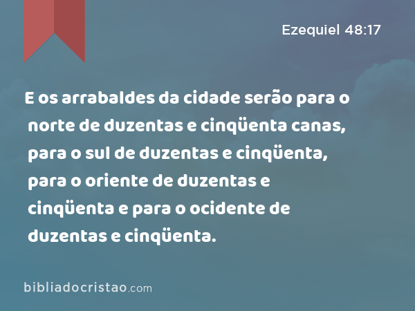 E os arrabaldes da cidade serão para o norte de duzentas e cinqüenta canas, para o sul de duzentas e cinqüenta, para o oriente de duzentas e cinqüenta e para o ocidente de duzentas e cinqüenta. - Ezequiel 48:17