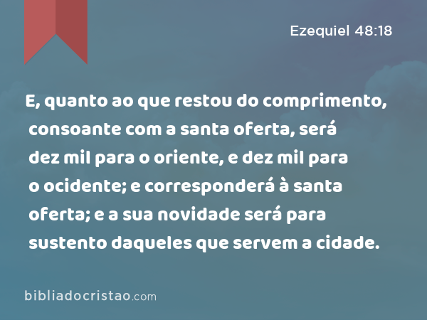 E, quanto ao que restou do comprimento, consoante com a santa oferta, será dez mil para o oriente, e dez mil para o ocidente; e corresponderá à santa oferta; e a sua novidade será para sustento daqueles que servem a cidade. - Ezequiel 48:18