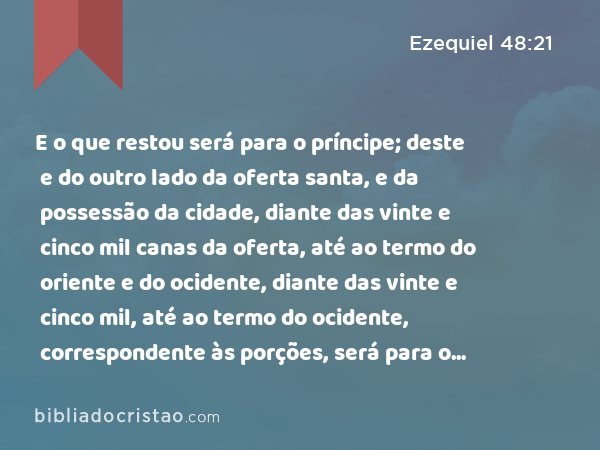 E o que restou será para o príncipe; deste e do outro lado da oferta santa, e da possessão da cidade, diante das vinte e cinco mil canas da oferta, até ao termo do oriente e do ocidente, diante das vinte e cinco mil, até ao termo do ocidente, correspondente às porções, será para o príncipe; e a santa oferta e o santuário da casa estarão no meio dela. - Ezequiel 48:21