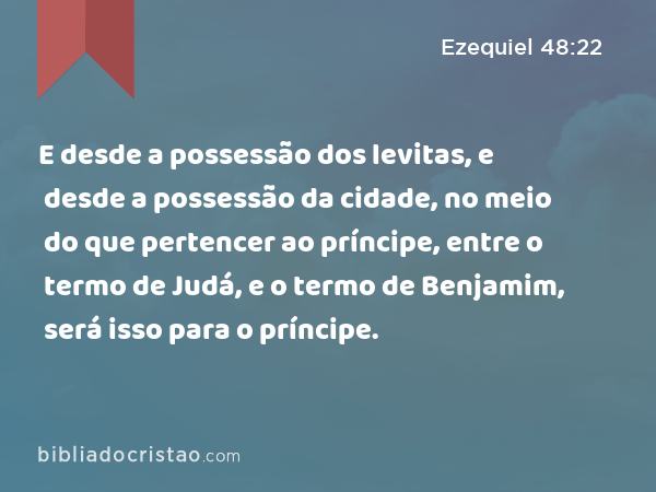 E desde a possessão dos levitas, e desde a possessão da cidade, no meio do que pertencer ao príncipe, entre o termo de Judá, e o termo de Benjamim, será isso para o príncipe. - Ezequiel 48:22